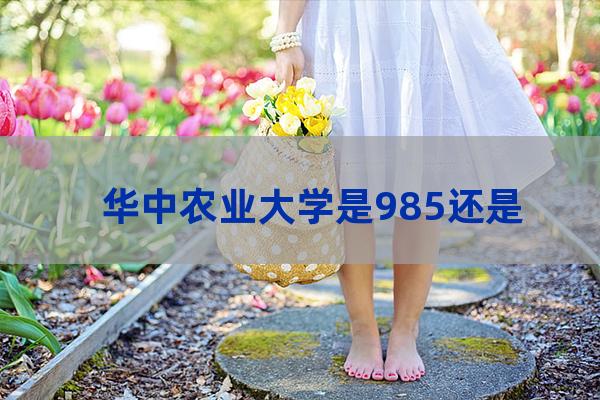 华中农业大学是985吗(华中农业大学属于985还是211呢1)