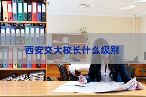 西安交通大学校长级别(中国唯一正部级大学)