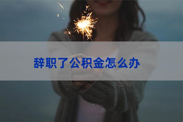 辞职的话公积金怎么办(我辞职了公积金怎么办)